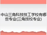 中山三角科技技工学校有哪些专业(三角技校专业)