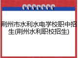 荆州市水利水电学校职中招生(荆州水利职校招生)
