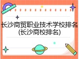 长沙商贸职业技术学校排名(长沙商校排名)