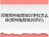 河南郑州电商培训学校怎么样(郑州电商培训评价)
