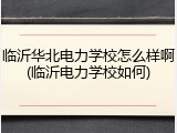 临沂华北电力学校怎么样啊(临沂电力学校如何)