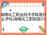 湖南化工职业技术学院是什么学校(湖南化工职院简介)