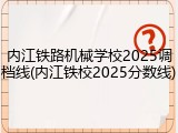 内江铁路机械学校2025调档线(内江铁校2025分数线)