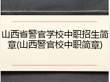 山西省警官学校中职招生简章(山西警官校中职简章)