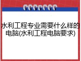 水利工程专业需要什么样的电脑(水利工程电脑要求)