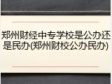 郑州财经中专学校是公办还是民办(郑州财校公办民办)