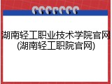 湖南轻工职业技术学院官网(湖南轻工职院官网)