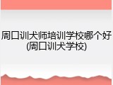 周口训犬师培训学校哪个好(周口训犬学校)
