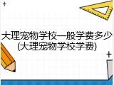大理宠物学校一般学费多少(大理宠物学校学费)