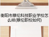 衡阳市蔡伦科技职业学校怎么样(蔡伦职校如何)