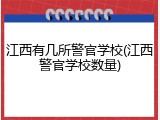 江西有几所警官学校(江西警官学校数量)