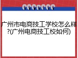 广州市电商技工学校怎么样?(广州电商技工校如何)