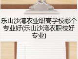 乐山沙湾农业职高学校哪个专业好(乐山沙湾农职校好专业)