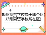 郑州商贸学校属于哪个区(郑州商贸学校所在区)