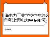上海电力工业学校中专怎么样啊(上海电力中专如何)
