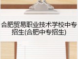 合肥贸易职业技术学校中专招生(合肥中专招生)