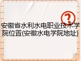 安徽省水利水电职业技术学院位置(安徽水电学院地址)