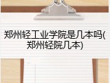 郑州轻工业学院是几本吗(郑州轻院几本)