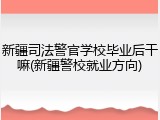 新疆司法警官学校毕业后干嘛(新疆警校就业方向)