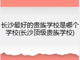 长沙最好的贵族学校是哪个学校(长沙顶级贵族学校)