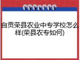 自贡荣县农业中专学校怎么样(荣县农专如何)
