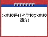 水电校是什么学校(水电校简介)