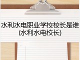 水利水电职业学校校长是谁(水利水电校长)