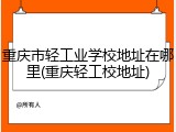 重庆市轻工业学校地址在哪里(重庆轻工校地址)