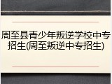 周至县青少年叛逆学校中专招生(周至叛逆中专招生)