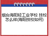 烟台海阳轻工业学校 技校怎么样(海阳技校如何)