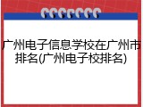 广州电子信息学校在广州市排名(广州电子校排名)