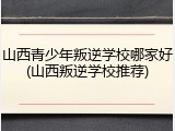 山西青少年叛逆学校哪家好(山西叛逆学校推荐)