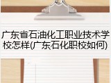 广东省石油化工职业技术学校怎样(广东石化职校如何)