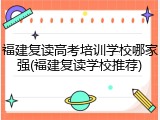 福建复读高考培训学校哪家强(福建复读学校推荐)