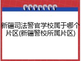 新疆司法警官学校属于哪个片区(新疆警校所属片区)