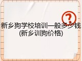 新乡狗学校培训一般多少钱(新乡训狗价格)
