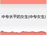 中专水平的女生(中专女生)
