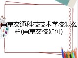南京交通科技技术学校怎么样(南京交校如何)