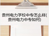贵州电力学校中专怎么样(贵州电力中专如何)