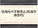 航海技术学费贵么(航海学费贵吗)