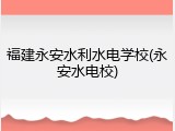 福建永安水利水电学校(永安水电校)