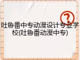 吐鲁番中专动漫设计专业学校(吐鲁番动漫中专)