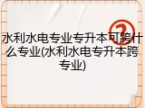 水利水电专业专升本可跨什么专业(水利水电专升本跨专业)