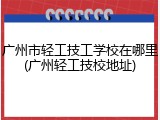 广州市轻工技工学校在哪里(广州轻工技校地址)