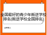 全国最好的青少年叛逆学校排名(叛逆学校全国排名)