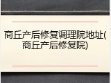 商丘产后修复调理院地址(商丘产后修复院)