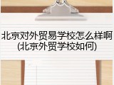北京对外贸易学校怎么样啊(北京外贸学校如何)