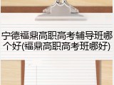 宁德福鼎高职高考辅导班哪个好(福鼎高职高考班哪好)