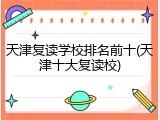 天津复读学校排名前十(天津十大复读校)