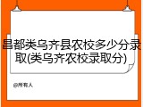 昌都类乌齐县农校多少分录取(类乌齐农校录取分)